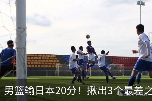 男篮输日本20分！揪出3个最差之人，坑惨了球队